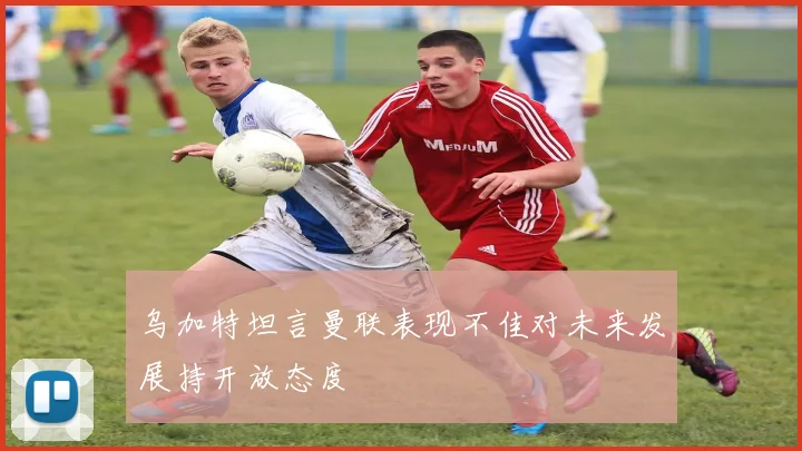 乌加特坦言曼联表现不佳对未来发展持开放态度