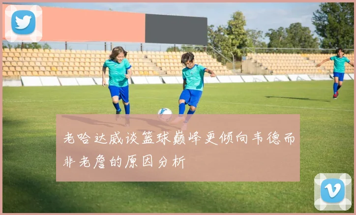 老哈达威谈篮球巅峰更倾向韦德而非老詹的原因分析