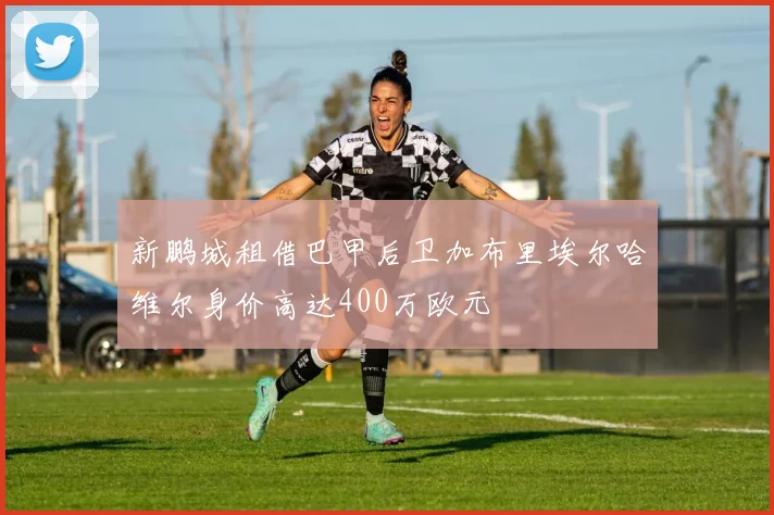 新鹏城租借巴甲后卫加布里埃尔哈维尔身价高达400万欧元