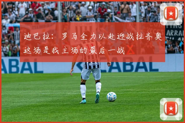 迪巴拉：罗马全力以赴迎战拉齐奥这场是我主场的最后一战