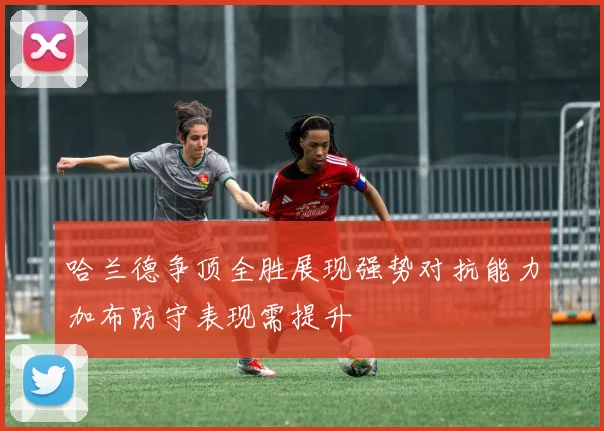 哈兰德争顶全胜展现强势对抗能力加布防守表现需提升
