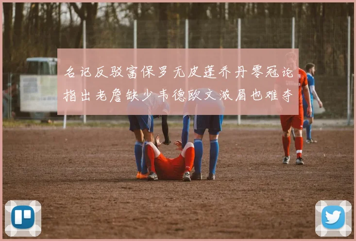 名记反驳富保罗无皮蓬乔丹零冠论指出老詹缺少韦德欧文浓眉也难夺冠