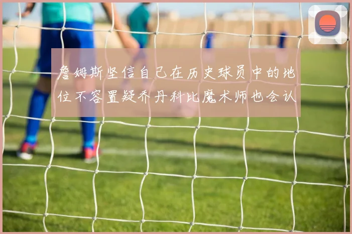 詹姆斯坚信自己在历史球员中的地位不容置疑乔丹科比魔术师也会认同