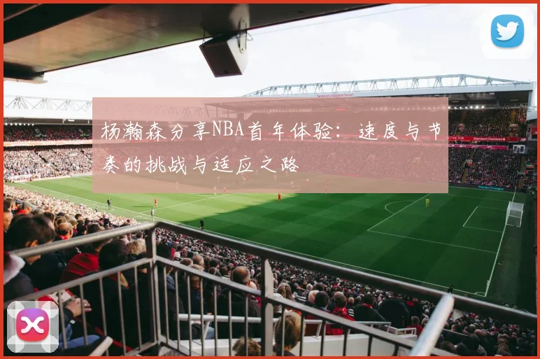 杨瀚森分享NBA首年体验：速度与节奏的挑战与适应之路